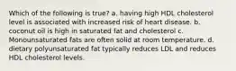 Which of the following is true? a. having high HDL cholesterol level is associated with increased risk of heart disease. b. coconut oil is high in saturated fat and cholesterol c. Monounsaturated fats are often solid at room temperature. d. dietary polyunsaturated fat typically reduces LDL and reduces HDL cholesterol levels.