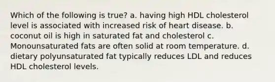 Which of the following is true? a. having high HDL cholesterol level is associated with increased risk of heart disease. b. coconut oil is high in saturated fat and cholesterol c. Monounsaturated fats are often solid at room temperature. d. dietary polyunsaturated fat typically reduces LDL and reduces HDL cholesterol levels.