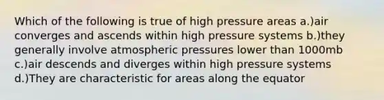 Which of the following is true of high pressure areas a.)air converges and ascends within high pressure systems b.)they generally involve atmospheric pressures lower than 1000mb c.)air descends and diverges within high pressure systems d.)They are characteristic for areas along the equator