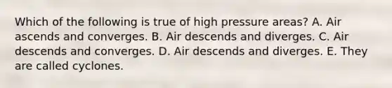 Which of the following is true of high pressure areas? A. Air ascends and converges. B. Air descends and diverges. C. Air descends and converges. D. Air descends and diverges. E. They are called cyclones.