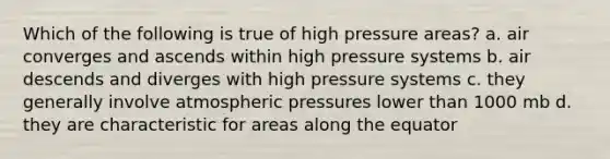 Which of the following is true of high pressure areas? a. air converges and ascends within high pressure systems b. air descends and diverges with high pressure systems c. they generally involve atmospheric pressures lower than 1000 mb d. they are characteristic for areas along the equator