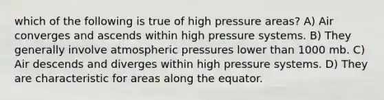 which of the following is true of high pressure areas? A) Air converges and ascends within high pressure systems. B) They generally involve atmospheric pressures lower than 1000 mb. C) Air descends and diverges within high pressure systems. D) They are characteristic for areas along the equator.