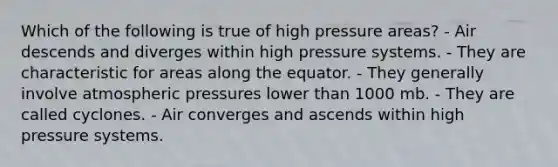 Which of the following is true of high pressure areas? - Air descends and diverges within high pressure systems. - They are characteristic for areas along the equator. - They generally involve atmospheric pressures lower than 1000 mb. - They are called cyclones. - Air converges and ascends within high pressure systems.