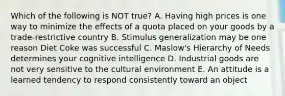 Which of the following is NOT true? A. Having high prices is one way to minimize the effects of a quota placed on your goods by a trade-restrictive country B. Stimulus generalization may be one reason Diet Coke was successful C. Maslow's Hierarchy of Needs determines your cognitive intelligence D. Industrial goods are not very sensitive to the cultural environment E. An attitude is a learned tendency to respond consistently toward an object