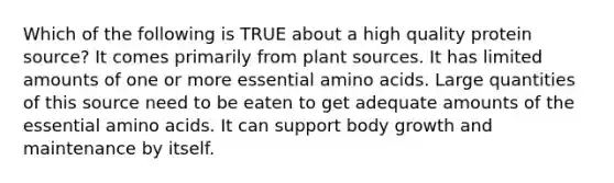 Which of the following is TRUE about a high quality protein source? It comes primarily from plant sources. It has limited amounts of one or more essential amino acids. Large quantities of this source need to be eaten to get adequate amounts of the essential amino acids. It can support body growth and maintenance by itself.