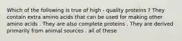 Which of the following is true of high - quality proteins ? They contain extra amino acids that can be used for making other amino acids . They are also complete proteins . They are derived primarily from animal sources . all of these