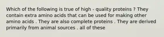 Which of the following is true of high - quality proteins ? They contain extra amino acids that can be used for making other amino acids . They are also complete proteins . They are derived primarily from animal sources . all of these