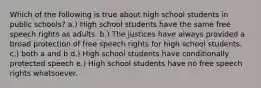 Which of the following is true about high school students in public schools? a.) High school students have the same free speech rights as adults. b.) The justices have always provided a broad protection of free speech rights for high school students. c.) both a and b d.) High school students have conditionally protected speech e.) High school students have no free speech rights whatsoever.