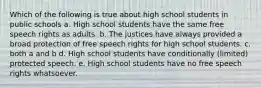 Which of the following is true about high school students in public schools a. High school students have the same free speech rights as adults. b. The justices have always provided a broad protection of free speech rights for high school students. c. both a and b d. High school students have conditionally (limited) protected speech. e. High school students have no free speech rights whatsoever.