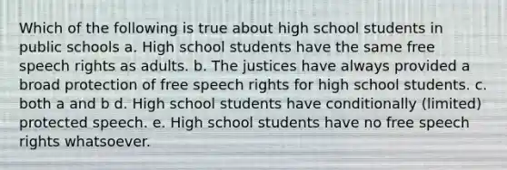 Which of the following is true about high school students in public schools a. High school students have the same free speech rights as adults. b. The justices have always provided a broad protection of free speech rights for high school students. c. both a and b d. High school students have conditionally (limited) protected speech. e. High school students have no free speech rights whatsoever.