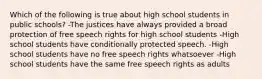 Which of the following is true about high school students in public schools? -The justices have always provided a broad protection of free speech rights for high school students -High school students have conditionally protected speech. -High school students have no free speech rights whatsoever -High school students have the same free speech rights as adults