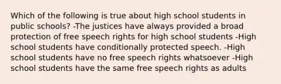 Which of the following is true about high school students in public schools? -The justices have always provided a broad protection of free speech rights for high school students -High school students have conditionally protected speech. -High school students have no free speech rights whatsoever -High school students have the same free speech rights as adults