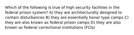 Which of the following is true of high security facilities in the federal prison system? A) they are architecturally designed to contain disturbances B) they are essentially honor type camps C) they are also known as federal prison camps D) they are also known as federal correctional institutions (FCIs)