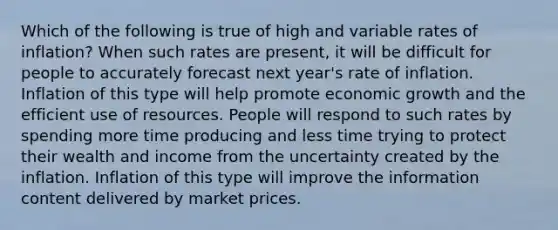 Which of the following is true of high and variable rates of inflation? When such rates are present, it will be difficult for people to accurately forecast next year's rate of inflation. Inflation of this type will help promote economic growth and the efficient use of resources. People will respond to such rates by spending more time producing and less time trying to protect their wealth and income from the uncertainty created by the inflation. Inflation of this type will improve the information content delivered by market prices.