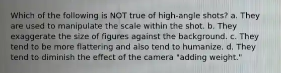 Which of the following is NOT true of high-angle shots? a. They are used to manipulate the scale within the shot. b. They exaggerate the size of figures against the background. c. They tend to be more flattering and also tend to humanize. d. They tend to diminish the effect of the camera "adding weight."