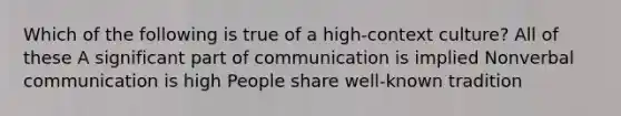 Which of the following is true of a high-context culture? All of these A significant part of communication is implied Nonverbal communication is high People share well-known tradition