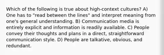 Which of the following is true about high-context cultures? A) One has to "read between the lines" and interpret meaning from one's general understanding. B) Communication media is entirely explicit and information is readily available. C) People convey their thoughts and plans in a direct, straightforward communication style. D) People are talkative, obvious, and redundant.