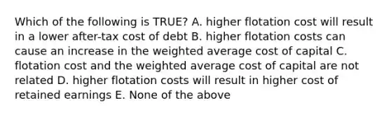 Which of the following is TRUE? A. higher flotation cost will result in a lower after-tax cost of debt B. higher flotation costs can cause an increase in the weighted average cost of capital C. flotation cost and the weighted average cost of capital are not related D. higher flotation costs will result in higher cost of retained earnings E. None of the above