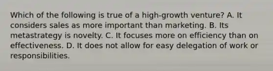 Which of the following is true of a high-growth venture? A. It considers sales as more important than marketing. B. Its metastrategy is novelty. C. It focuses more on efficiency than on effectiveness. D. It does not allow for easy delegation of work or responsibilities.