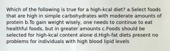 Which of the following is true for a high-kcal diet? a.Select foods that are high in simple carbohydrates with moderate amounts of protein b.To gain weight wisely, one needs to continue to eat healthful foods, but in greater amounts c.Foods should be selected for high-kcal content alone d.High-fat diets present no problems for individuals with high blood lipid levels