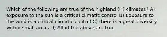 Which of the following are true of the highland (H) climates? A) exposure to the sun is a critical climatic control B) Exposure to the wind is a critical climatic control C) there is a great diversity within small areas D) All of the above are true