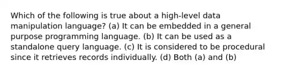 Which of the following is true about a high-level data manipulation language? (a) It can be embedded in a general purpose programming language. (b) It can be used as a standalone query language. (c) It is considered to be procedural since it retrieves records individually. (d) Both (a) and (b)