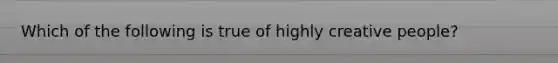 Which of the following is true of highly creative people?