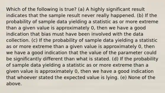 Which of the following is true? (a) A highly significant result indicates that the sample result never really happened. (b) If the probability of sample data yielding a statistic as or more extreme than a given value is approximately 0, then we have a good indication that bias must have been involved with the data collection. (c) If the probability of sample data yielding a statistic as or more extreme than a given value is approximately 0, then we have a good indication that the value of the parameter could be significantly different than what is stated. (d) If the probability of sample data yielding a statistic as or more extreme than a given value is approximately 0, then we have a good indication that whoever stated the expected value is lying. (e) None of the above.