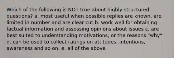 Which of the following is NOT true about highly structured questions? a. most useful when possible replies are known, are limited in number and are clear cut b. work well for obtaining factual information and assessing opinions about issues c. are best suited to understanding motivations, or the reasons "why" d. can be used to collect ratings on attitudes, intentions, awareness and so on. e. all of the above