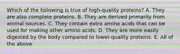 Which of the following is true of high-quality proteins? A. They are also complete proteins. B. They are derived primarily from animal sources. C. They contain extra amino acids that can be used for making other amino acids. D. They are more easily digested by the body compared to lower-quality proteins. E. All of the above