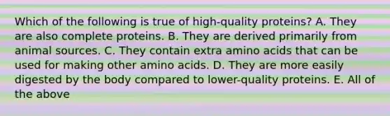 Which of the following is true of high-quality proteins? A. They are also complete proteins. B. They are derived primarily from animal sources. C. They contain extra amino acids that can be used for making other amino acids. D. They are more easily digested by the body compared to lower-quality proteins. E. All of the above