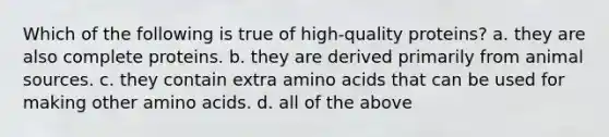 Which of the following is true of high-quality proteins? a. they are also complete proteins. b. they are derived primarily from animal sources. c. they contain extra amino acids that can be used for making other amino acids. d. all of the above