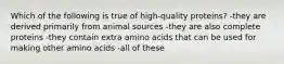 Which of the following is true of high-quality proteins? -they are derived primarily from animal sources -they are also complete proteins -they contain extra amino acids that can be used for making other amino acids -all of these