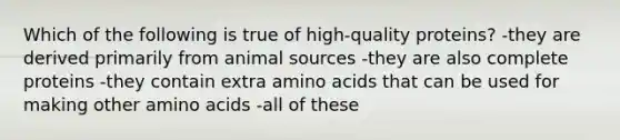 Which of the following is true of high-quality proteins? -they are derived primarily from animal sources -they are also complete proteins -they contain extra amino acids that can be used for making other amino acids -all of these