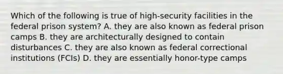 Which of the following is true of high-security facilities in the federal prison system? A. they are also known as federal prison camps B. they are architecturally designed to contain disturbances C. they are also known as federal correctional institutions (FCIs) D. they are essentially honor-type camps