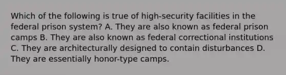 Which of the following is true of high-security facilities in the federal prison system? A. They are also known as federal prison camps B. They are also known as federal correctional institutions C. They are architecturally designed to contain disturbances D. They are essentially honor-type camps.