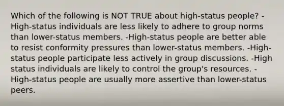 Which of the following is NOT TRUE about​ high-status people? ​-High-status individuals are less likely to adhere to group norms than​ lower-status members. ​-High-status people are better able to resist conformity pressures than​ lower-status members. ​-High-status people participate less actively in group discussions. -High status individuals are likely to control the​ group's resources. ​-High-status people are usually more assertive than​ lower-status peers.