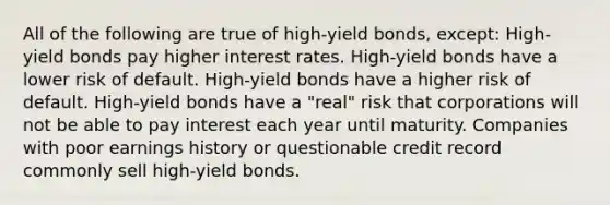 All of the following are true of high-yield bonds, except: High-yield bonds pay higher interest rates. High-yield bonds have a lower risk of default. High-yield bonds have a higher risk of default. High-yield bonds have a "real" risk that corporations will not be able to pay interest each year until maturity. Companies with poor earnings history or questionable credit record commonly sell high-yield bonds.