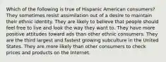 Which of the following is true of Hispanic American consumers? They sometimes resist assimilation out of a desire to maintain their ethnic identity. They are likely to believe that people should feel free to live and look the way they want to. They have more positive attitudes toward ads than other ethnic consumers. They are the third largest and fastest growing subculture in the United States. They are more likely than other consumers to check prices and products on the Internet.