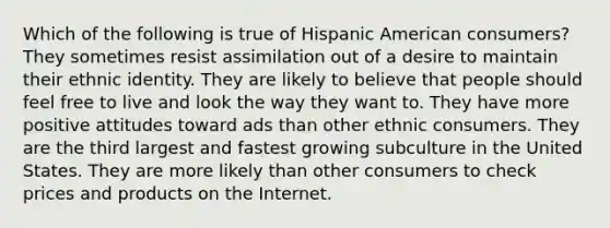 Which of the following is true of Hispanic American consumers? They sometimes resist assimilation out of a desire to maintain their ethnic identity. They are likely to believe that people should feel free to live and look the way they want to. They have more positive attitudes toward ads than other ethnic consumers. They are the third largest and fastest growing subculture in the United States. They are more likely than other consumers to check prices and products on the Internet.