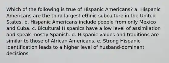 Which of the following is true of Hispanic Americans? a. Hispanic Americans are the third largest ethnic subculture in the United States. b. Hispanic Americans include people from only Mexico and Cuba. c. Bicultural Hispanics have a low level of assimilation and speak mostly Spanish. d. Hispanic values and traditions are similar to those of African Americans. e. Strong Hispanic identification leads to a higher level of husband-dominant decisions