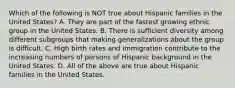 Which of the following is NOT true about Hispanic families in the United States? A. They are part of the fastest growing ethnic group in the United States. B. There is sufficient diversity among different subgroups that making generalizations about the group is difficult. C. High birth rates and immigration contribute to the increasing numbers of persons of Hispanic background in the United States. D. All of the above are true about Hispanic families in the United States.