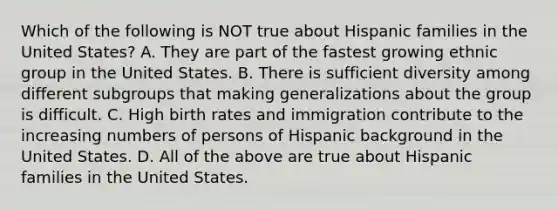 Which of the following is NOT true about Hispanic families in the United States? A. They are part of the fastest growing ethnic group in the United States. B. There is sufficient diversity among different subgroups that making generalizations about the group is difficult. C. High birth rates and immigration contribute to the increasing numbers of persons of Hispanic background in the United States. D. All of the above are true about Hispanic families in the United States.