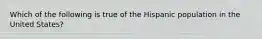 Which of the following is true of the Hispanic population in the United States?