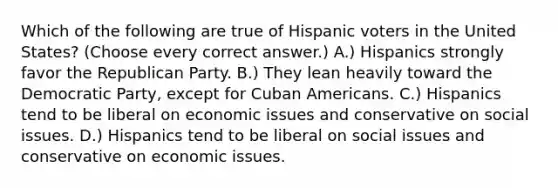 Which of the following are true of Hispanic voters in the United States? (Choose every correct answer.) A.) Hispanics strongly favor the Republican Party. B.) They lean heavily toward the Democratic Party, except for Cuban Americans. C.) Hispanics tend to be liberal on economic issues and conservative on social issues. D.) Hispanics tend to be liberal on social issues and conservative on economic issues.