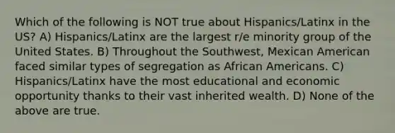 Which of the following is NOT true about Hispanics/Latinx in the US? A) Hispanics/Latinx are the largest r/e minority group of the United States. B) Throughout the Southwest, Mexican American faced similar types of segregation as African Americans. C) Hispanics/Latinx have the most educational and economic opportunity thanks to their vast inherited wealth. D) None of the above are true.