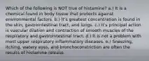 Which of the following is NOT true of histamine? a.) It is a chemical found in body tissue that protects against environmental factors. b.) It's greatest concentration is found in the skin, gastrointestinal tract, and lungs. c.) It's principal action is vascular dilation and contraction of smooth muscles of the respiratory and gastrointestinal tract. d.) It is not a problem with most upper respiratory inflammatory diseases. e.) Sneezing, itching, watery eyes, and bronchoconstriction are often the results of histamine release.