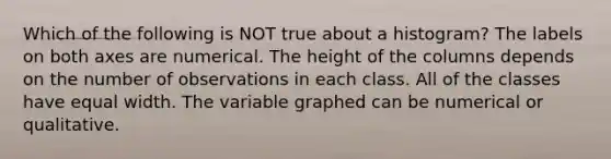 Which of the following is NOT true about a histogram? The labels on both axes are numerical. The height of the columns depends on the number of observations in each class. All of the classes have equal width. The variable graphed can be numerical or qualitative.