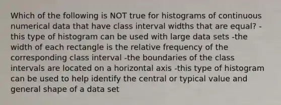 Which of the following is NOT true for histograms of continuous numerical data that have class interval widths that are equal? -this type of histogram can be used with large data sets -the width of each rectangle is the relative frequency of the corresponding class interval -the boundaries of the class intervals are located on a horizontal axis -this type of histogram can be used to help identify the central or typical value and general shape of a data set