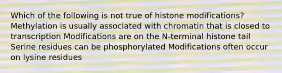 Which of the following is not true of histone modifications? Methylation is usually associated with chromatin that is closed to transcription Modifications are on the N-terminal histone tail Serine residues can be phosphorylated Modifications often occur on lysine residues